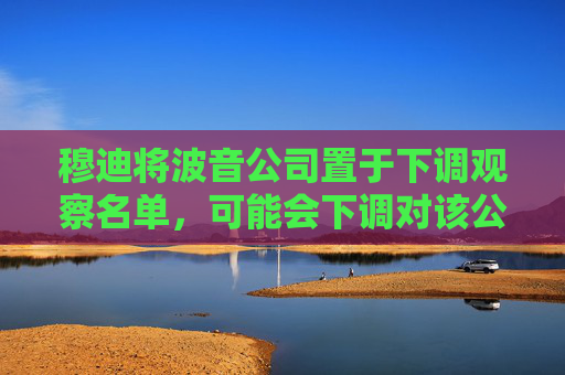 穆迪将波音公司置于下调观察名单，可能会下调对该公司的评级