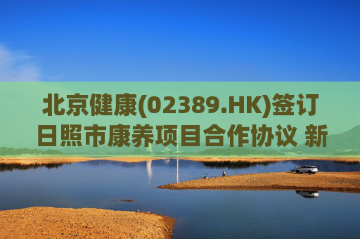 北京健康(02389.HK)签订日照市康养项目合作协议 新增海滨城市116张养老床位