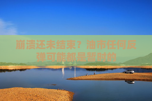 崩溃还未结束？油市任何反弹可能都是暂时的