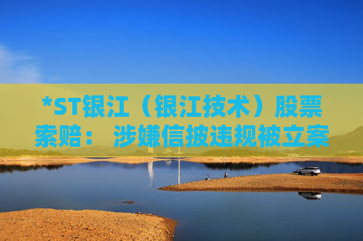 *ST银江（银江技术）股票索赔： 涉嫌信披违规被立案，投资者可做索赔准备