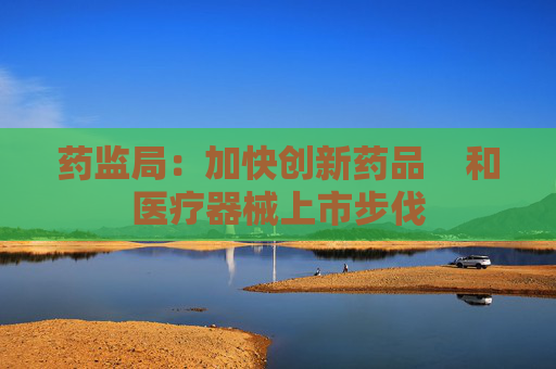 药监局：加快创新药品    和医疗器械上市步伐
