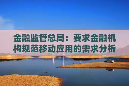 金融监管总局：要求金融机构规范移动应用的需求分析、设计开发、测试验证、上架发布、监控运行等环节