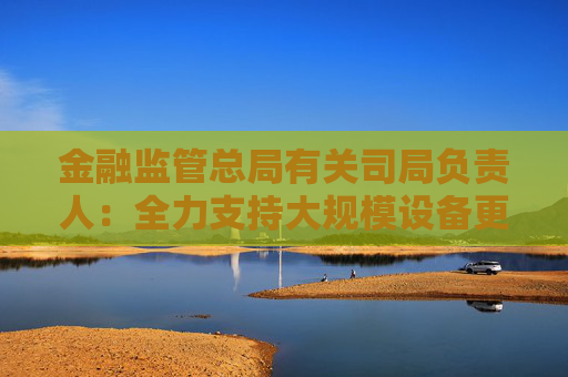 金融监管总局有关司局负责人：全力支持大规模设备更新和消费品以旧换新