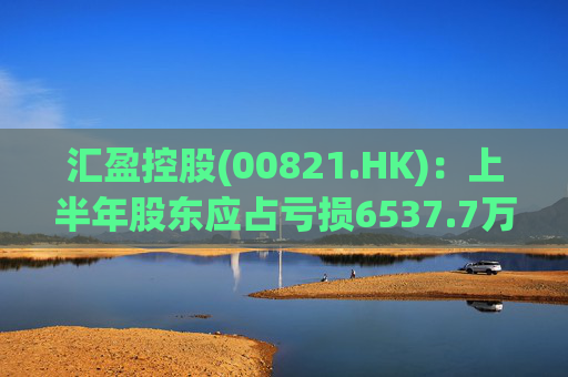 汇盈控股(00821.HK)：上半年股东应占亏损6537.7万港元