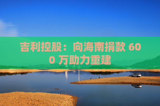 吉利控股：向海南捐款 600 万助力重建