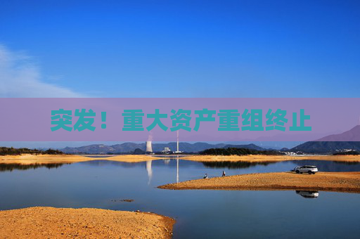 突发！重大资产重组终止
