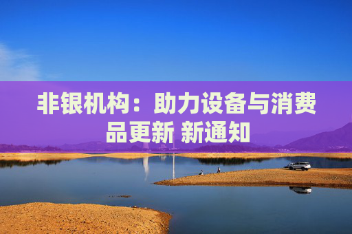 非银机构：助力设备与消费品更新 新通知
