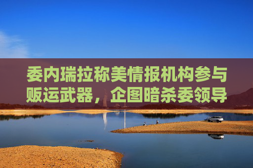 委内瑞拉称美情报机构参与贩运武器，企图暗杀委领导人