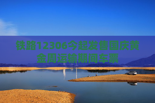 铁路12306今起发售国庆黄金周运输期间车票