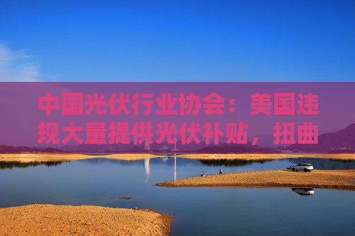 中国光伏行业协会：美国违规大量提供光伏补贴，扭曲全球光伏市场
