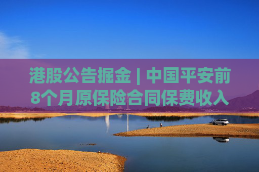 港股公告掘金 | 中国平安前8个月原保险合同保费收入合计约6207.06亿元 同比增长7.64%