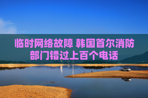 临时网络故障 韩国首尔消防部门错过上百个电话