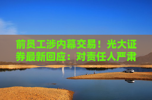 前员工涉内幕交易！光大证券最新回应：对责任人严肃责任追究 进一步开展全面自查整