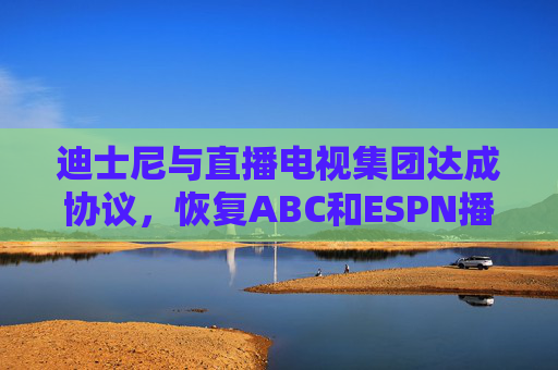 迪士尼与直播电视集团达成协议，恢复ABC和ESPN播放