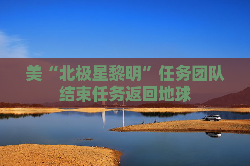 美“北极星黎明”任务团队结束任务返回地球