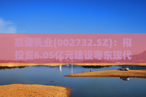 燕塘乳业(002732.SZ)：拟投资6.05亿元建设粤东现代化乳制品加工厂