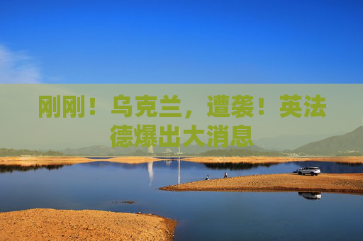 刚刚！乌克兰，遭袭！英法德爆出大消息
