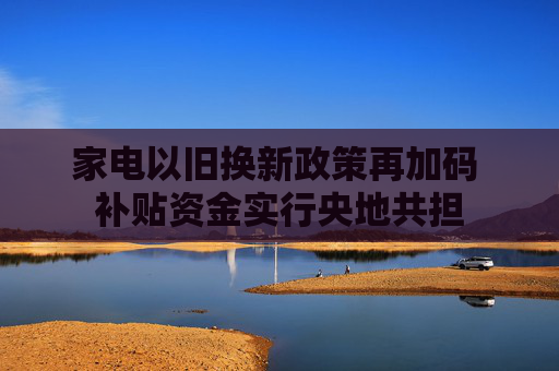 家电以旧换新政策再加码 补贴资金实行央地共担
