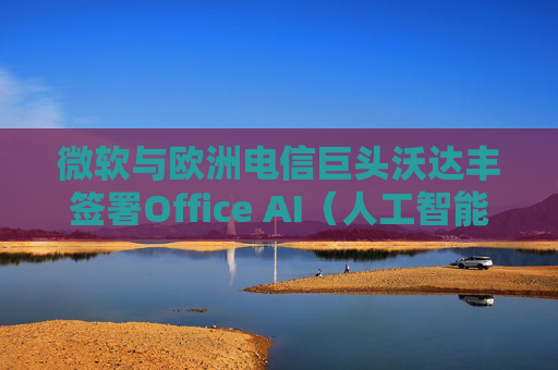 微软与欧洲电信巨头沃达丰签署Office AI（人工智能办公）协议