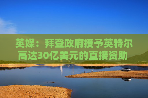英媒：拜登政府授予英特尔高达30亿美元的直接资助 用于安全飞地计划