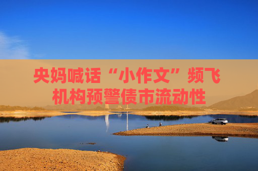 央妈喊话“小作文”频飞 机构预警债市流动性