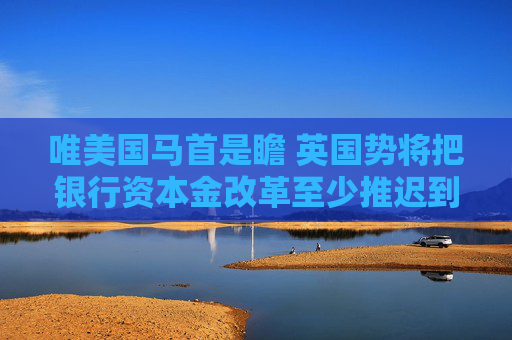 唯美国马首是瞻 英国势将把银行资本金改革至少推迟到2026年