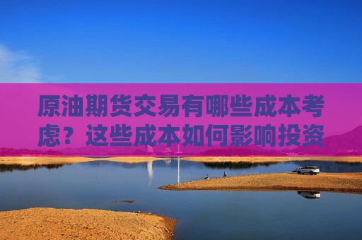 原油期货交易有哪些成本考虑？这些成本如何影响投资决策？