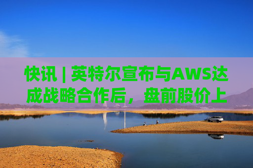 快讯 | 英特尔宣布与AWS达成战略合作后，盘前股价上涨7.5%
