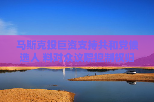 马斯克投巨资支持共和党候选人 料对众议院控制权归属产生重要影响