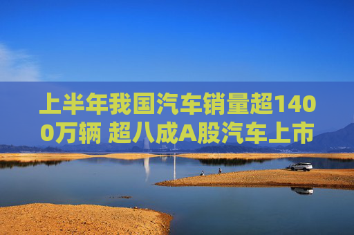 上半年我国汽车销量超1400万辆 超八成A股汽车上市公司实现盈利
