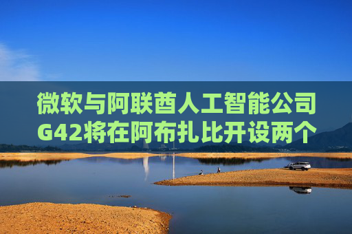 微软与阿联酋人工智能公司G42将在阿布扎比开设两个中心