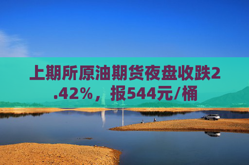 上期所原油期货夜盘收跌2.42%，报544元/桶