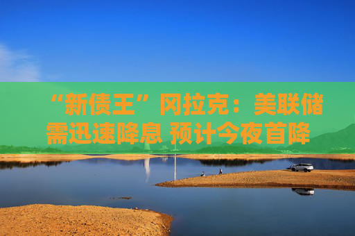 “新债王”冈拉克：美联储需迅速降息 预计今夜首降50基点