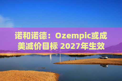 诺和诺德：Ozempic或成美减价目标 2027年生效
