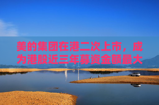 美的集团在港二次上市，成为港股近三年募资金额最大IPO