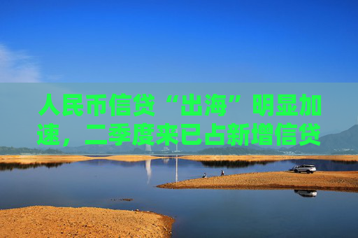 人民币信贷“出海”明显加速，二季度来已占新增信贷8.6%，汇率等三大动因背后推动