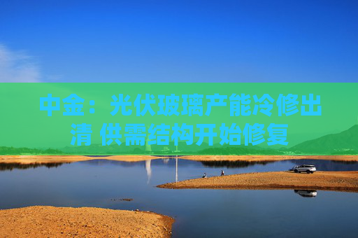 中金：光伏玻璃产能冷修出清 供需结构开始修复