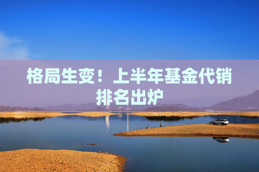 格局生变！上半年基金代销排名出炉