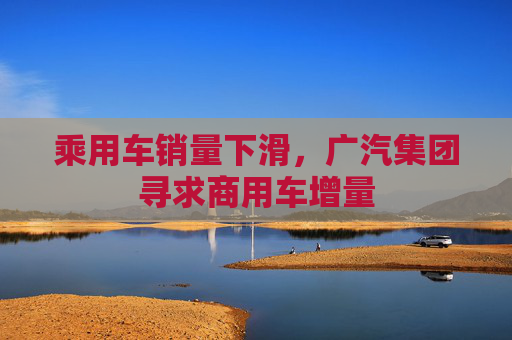 乘用车销量下滑，广汽集团寻求商用车增量