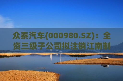 众泰汽车(000980.SZ)：全资三级子公司拟注销江南制造金华分公司