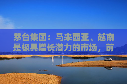 茅台集团：马来西亚、越南是极具增长潜力的市场，前景广阔