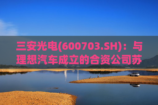 三安光电(600703.SH):与理想汽车成立的合资公司苏州斯科半导体一期产线实现通线,全桥功率模块C样已交付