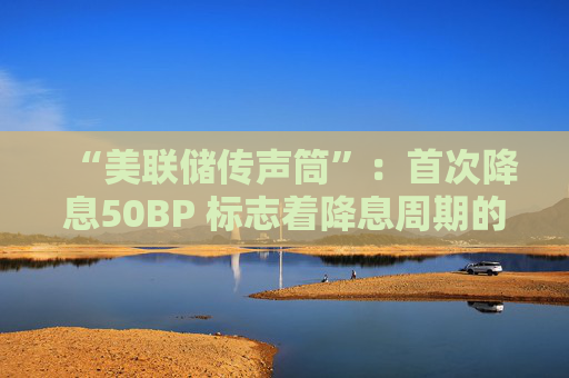 “美联储传声筒”：首次降息50BP 标志着降息周期的大胆开局