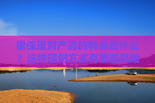 银保理财产品的特点是什么？这种理财方式有哪些风险和需求？