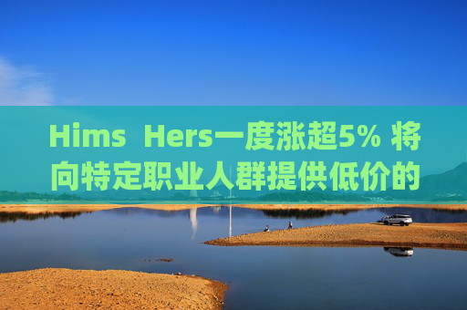 Hims  Hers一度涨超5% 将向特定职业人群提供低价的复合版本Wegovy