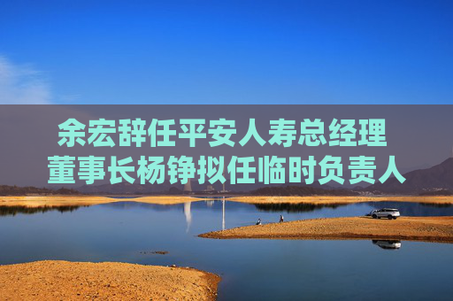 余宏辞任平安人寿总经理 董事长杨铮拟任临时负责人