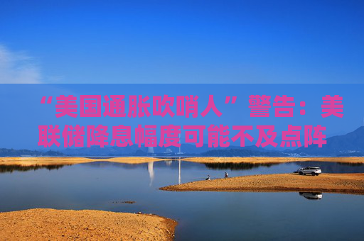 “美国通胀吹哨人”警告：美联储降息幅度可能不及点阵图
