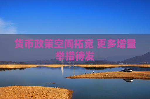 货币政策空间拓宽 更多增量举措待发