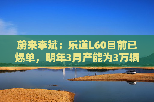 蔚来李斌：乐道L60目前已爆单，明年3月产能为3万辆/月