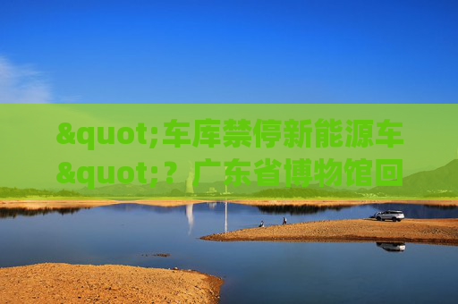 "车库禁停新能源车"？广东省博物馆回应